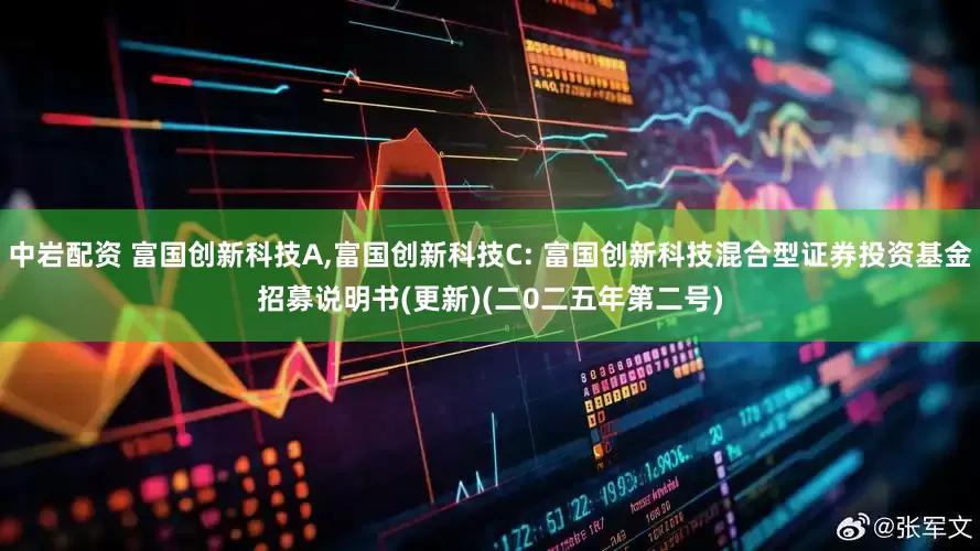 中岩配资 富国创新科技A,富国创新科技C: 富国创新科技混合型证券投资基金招募说明书(更新)(二0二五年第二号)