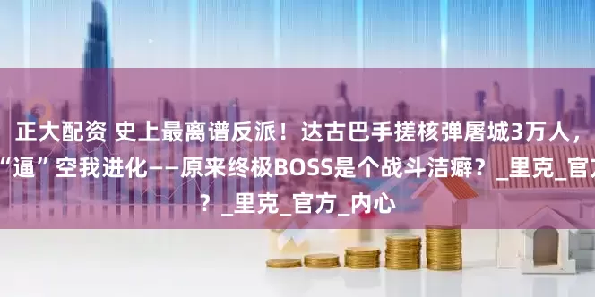 正大配资 史上最离谱反派！达古巴手搓核弹屠城3万人，竟只为“逼”空我进化——原来终极BOSS是个战斗洁癖？_里克_官方_内心