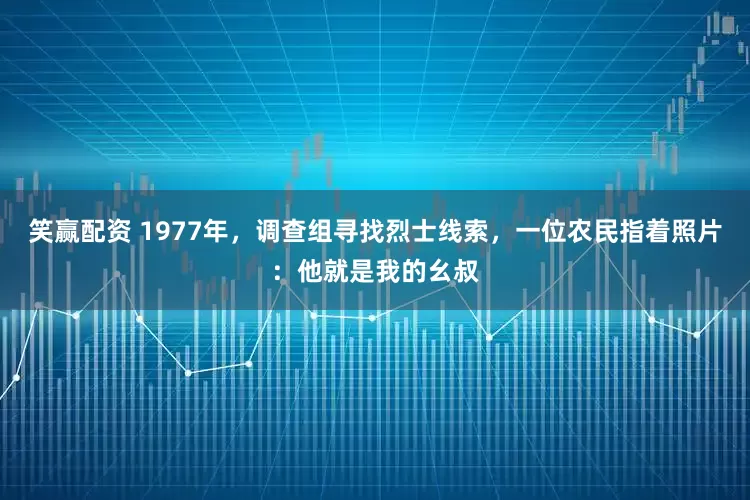 笑赢配资 1977年，调查组寻找烈士线索，一位农民指着照片：他就是我的幺叔