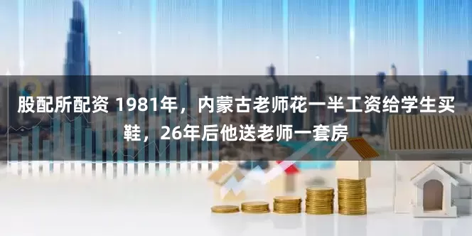 股配所配资 1981年，内蒙古老师花一半工资给学生买鞋，26年后他送老师一套房