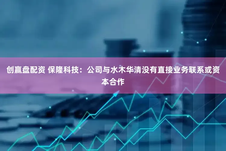 创赢盘配资 保隆科技：公司与水木华清没有直接业务联系或资本合作