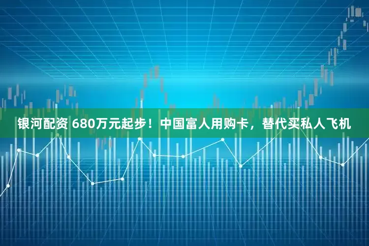银河配资 680万元起步！中国富人用购卡，替代买私人飞机